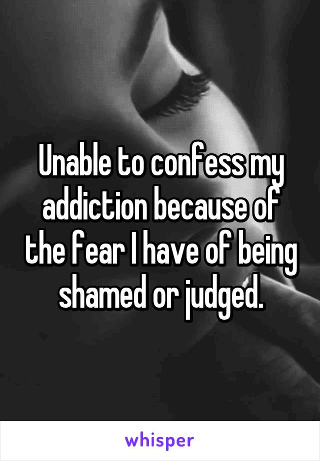 Unable to confess my addiction because of the fear I have of being shamed or judged.