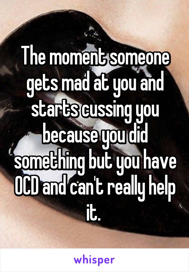 The moment someone gets mad at you and starts cussing you because you did something but you have OCD and can't really help it. 