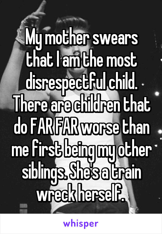 My mother swears that I am the most disrespectful child. There are children that do FAR FAR worse than me first being my other siblings. She's a train wreck herself. 