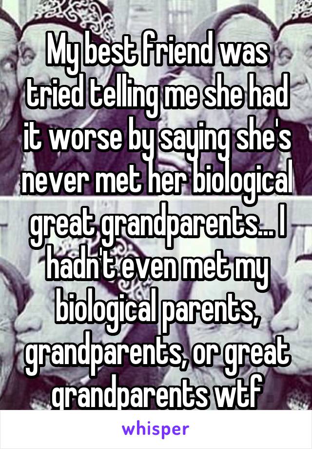 My best friend was tried telling me she had it worse by saying she's never met her biological great grandparents... I hadn't even met my biological parents, grandparents, or great grandparents wtf