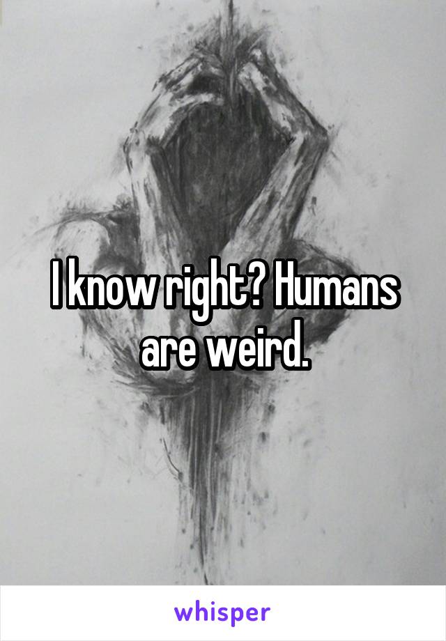 I know right? Humans are weird.