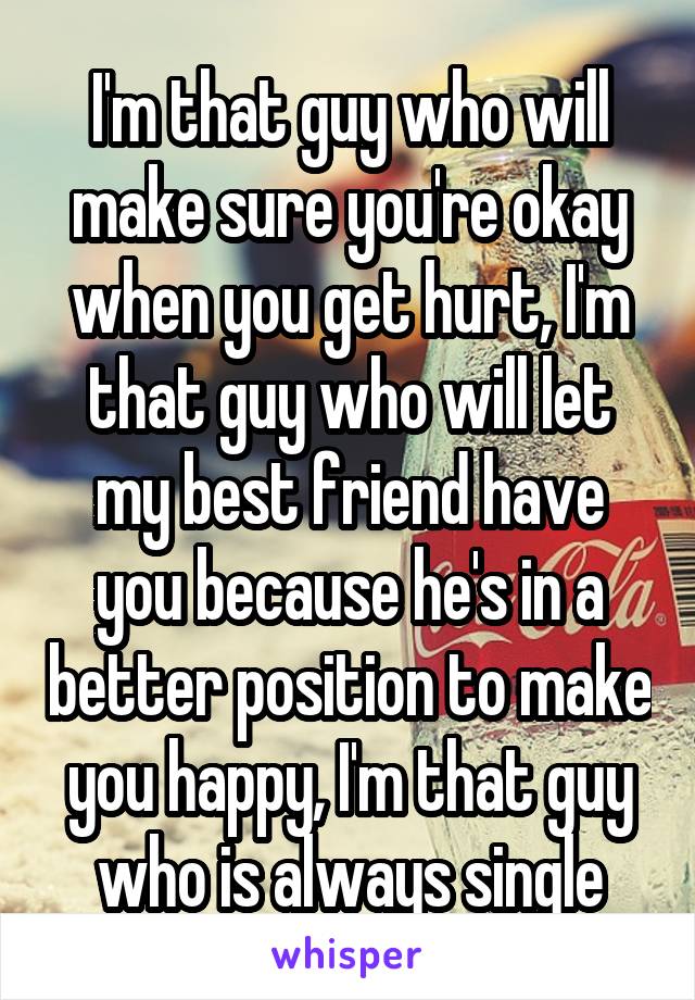 I'm that guy who will make sure you're okay when you get hurt, I'm that guy who will let my best friend have you because he's in a better position to make you happy, I'm that guy who is always single