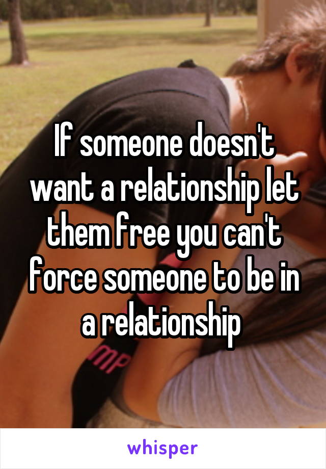 If someone doesn't want a relationship let them free you can't force someone to be in a relationship 