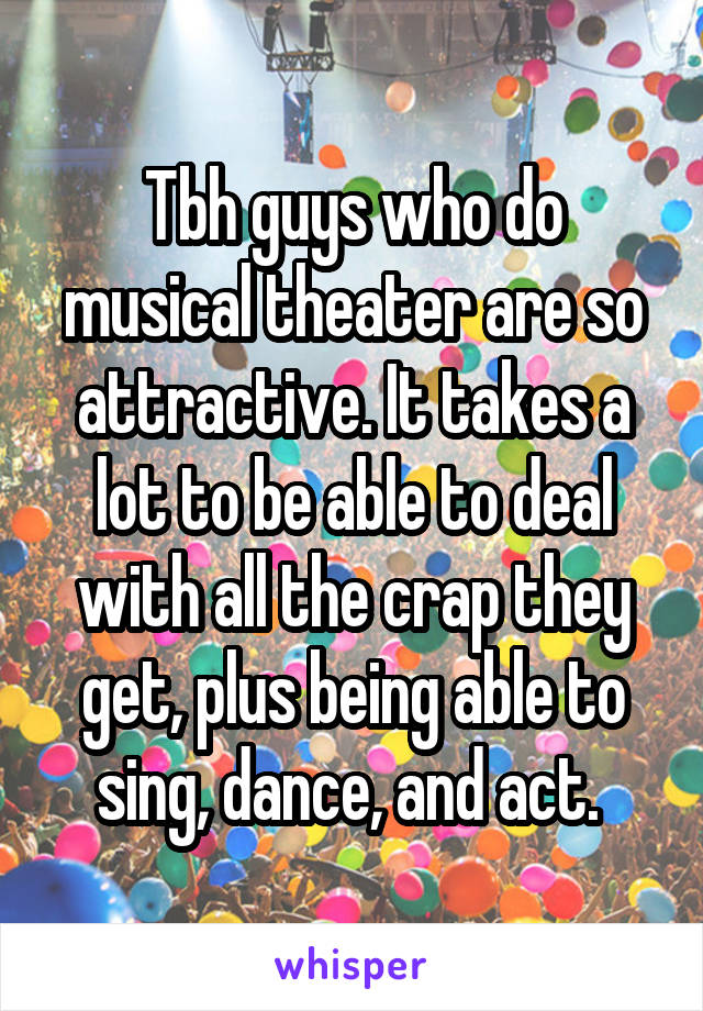 Tbh guys who do musical theater are so attractive. It takes a lot to be able to deal with all the crap they get, plus being able to sing, dance, and act. 