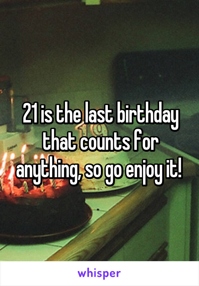 21 is the last birthday that counts for anything, so go enjoy it! 