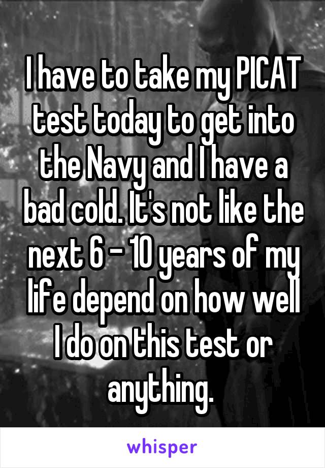 I have to take my PICAT test today to get into the Navy and I have a bad cold. It's not like the next 6 - 10 years of my life depend on how well I do on this test or anything. 