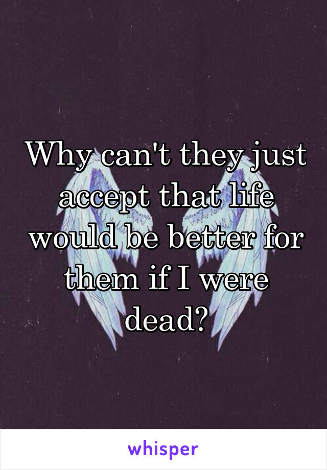 Why can't they just accept that life would be better for them if I were dead?