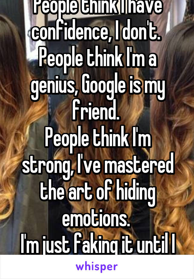 People think I have confidence, I don't. 
People think I'm a genius, Google is my friend. 
People think I'm strong, I've mastered the art of hiding emotions. 
I'm just faking it until I make it. 