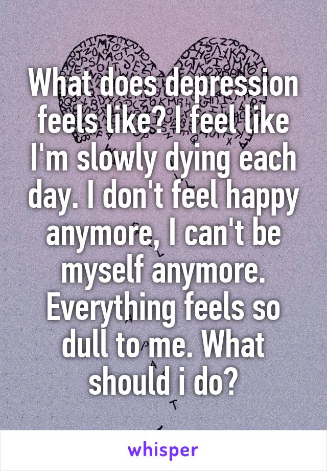 What does depression feels like? I feel like I'm slowly dying each day. I don't feel happy anymore, I can't be myself anymore. Everything feels so dull to me. What should i do?