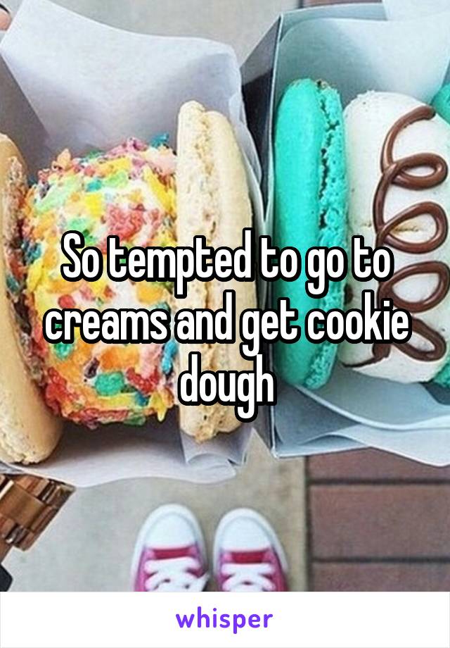 So tempted to go to creams and get cookie dough