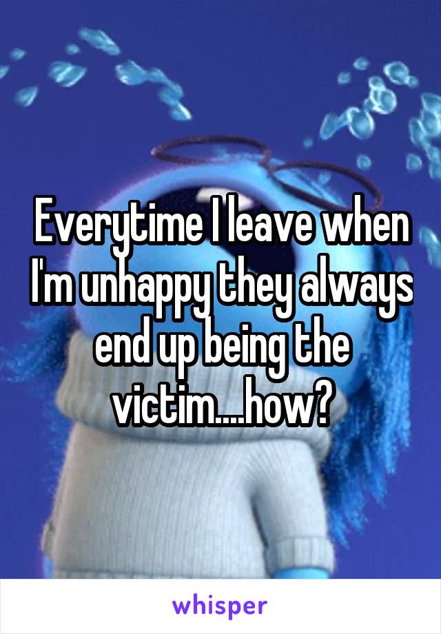 Everytime I leave when I'm unhappy they always end up being the victim....how?