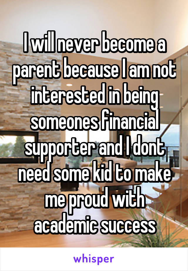 I will never become a parent because I am not interested in being someones financial supporter and I dont need some kid to make me proud with academic success