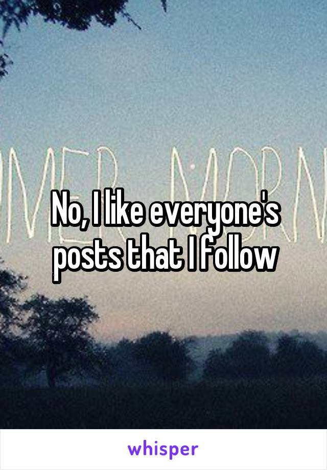 No, I like everyone's posts that I follow