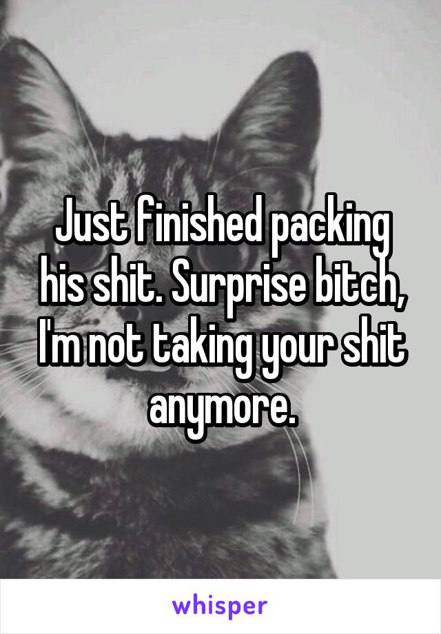 Just finished packing his shit. Surprise bitch, I'm not taking your shit anymore.