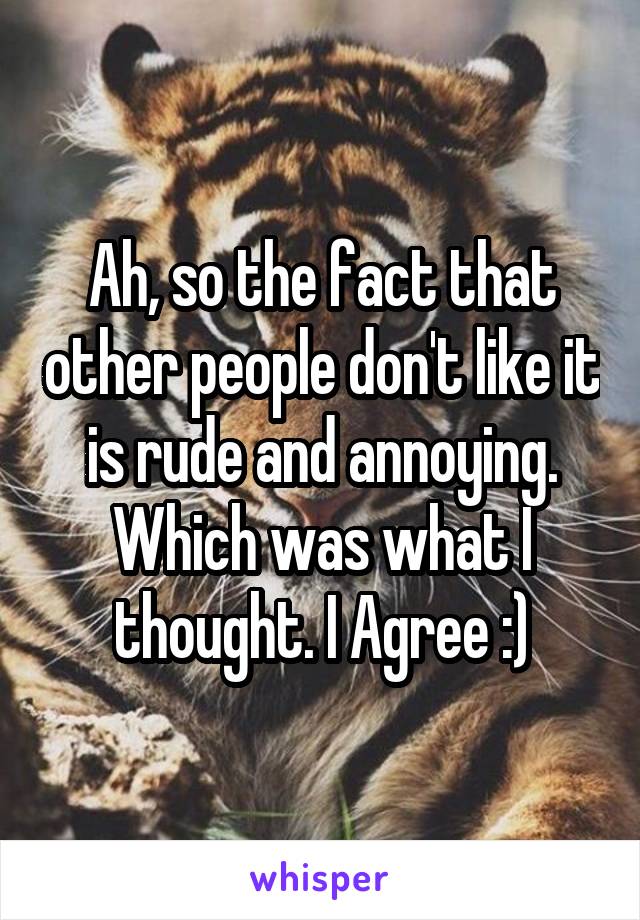 Ah, so the fact that other people don't like it is rude and annoying. Which was what I thought. I Agree :)