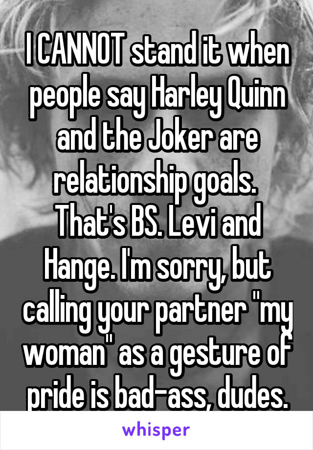 I CANNOT stand it when people say Harley Quinn and the Joker are relationship goals.  That's BS. Levi and Hange. I'm sorry, but calling your partner "my woman" as a gesture of pride is bad-ass, dudes.