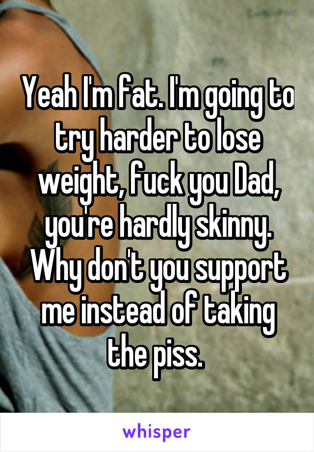 Yeah I'm fat. I'm going to try harder to lose weight, fuck you Dad, you're hardly skinny. Why don't you support me instead of taking the piss. 