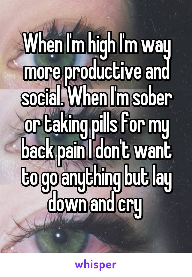 When I'm high I'm way more productive and social. When I'm sober or taking pills for my back pain I don't want to go anything but lay down and cry 
