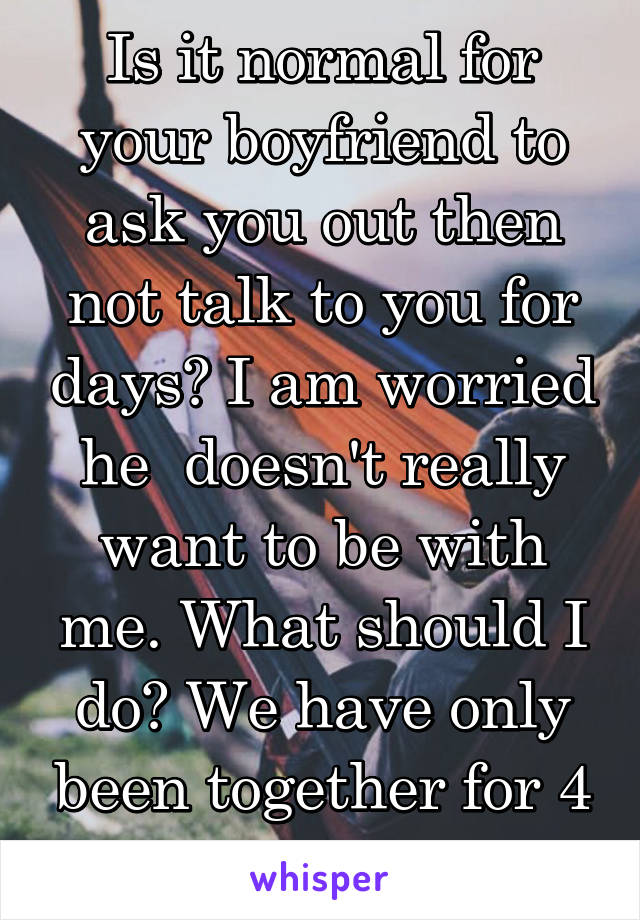 Is it normal for your boyfriend to ask you out then not talk to you for days? I am worried he  doesn't really want to be with me. What should I do? We have only been together for 4 days...