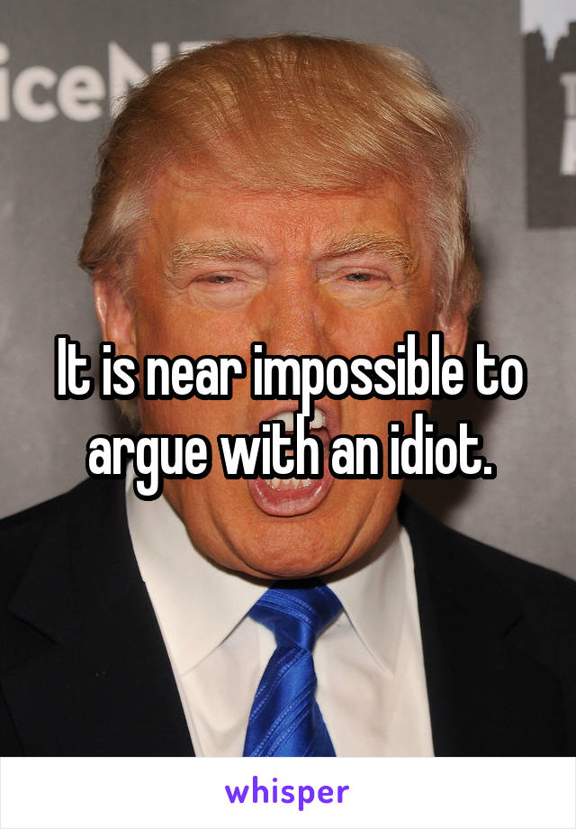 It is near impossible to argue with an idiot.