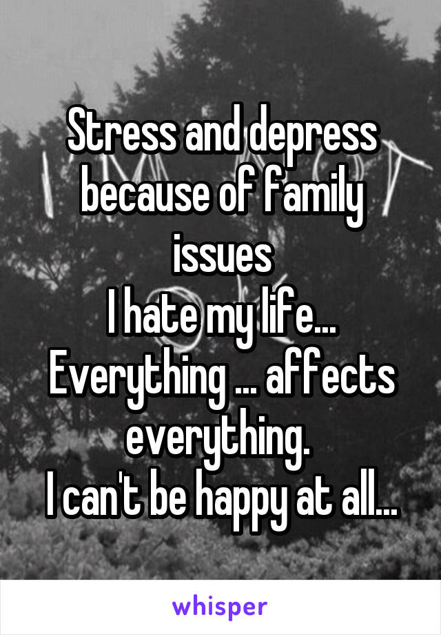 Stress and depress because of family issues
I hate my life...
Everything ... affects everything. 
I can't be happy at all...