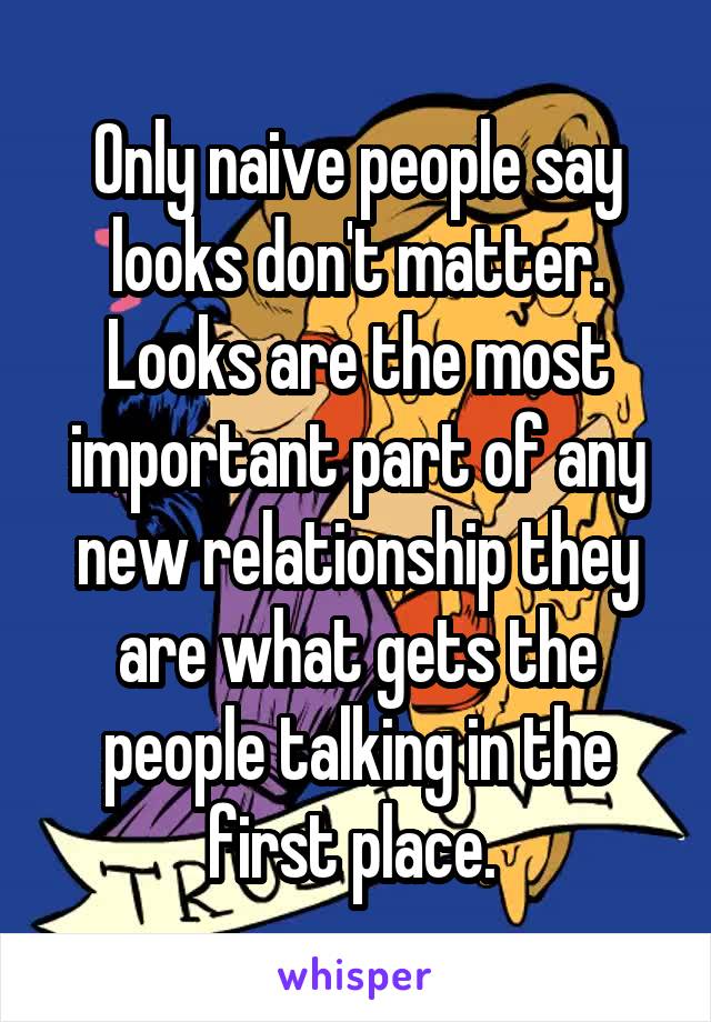 Only naive people say looks don't matter. Looks are the most important part of any new relationship they are what gets the people talking in the first place. 