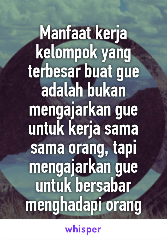 Manfaat kerja kelompok yang terbesar buat gue adalah bukan mengajarkan gue untuk kerja sama sama orang, tapi mengajarkan gue untuk bersabar menghadapi orang