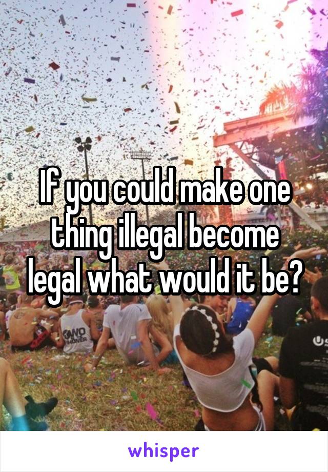 If you could make one thing illegal become legal what would it be?