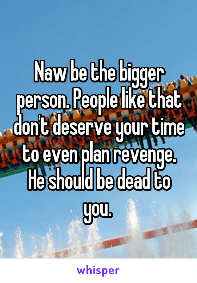 Naw be the bigger person. People like that don't deserve your time to even plan revenge. He should be dead to you. 