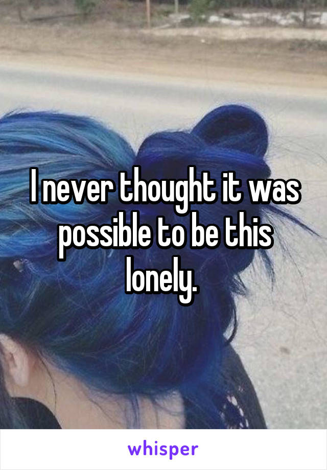 I never thought it was possible to be this lonely. 