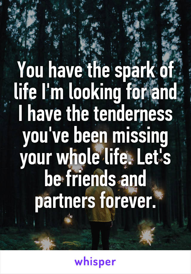 You have the spark of life I'm looking for and I have the tenderness you've been missing your whole life. Let's be friends and partners forever.