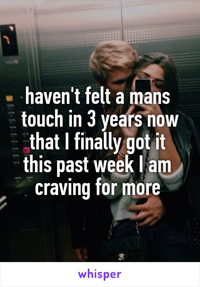 haven't felt a mans 
touch in 3 years now that I finally got it 
this past week I am 
craving for more 