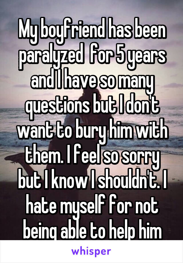 My boyfriend has been paralyzed  for 5 years and I have so many questions but I don't want to bury him with them. I feel so sorry but I know I shouldn't. I hate myself for not being able to help him