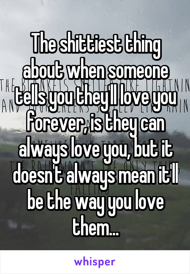 The shittiest thing about when someone tells you they'll love you forever, is they can always love you, but it doesn't always mean it'll be the way you love them...