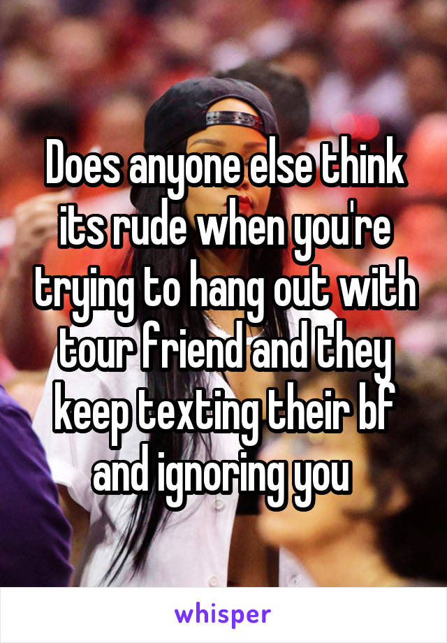 Does anyone else think its rude when you're trying to hang out with tour friend and they keep texting their bf and ignoring you 