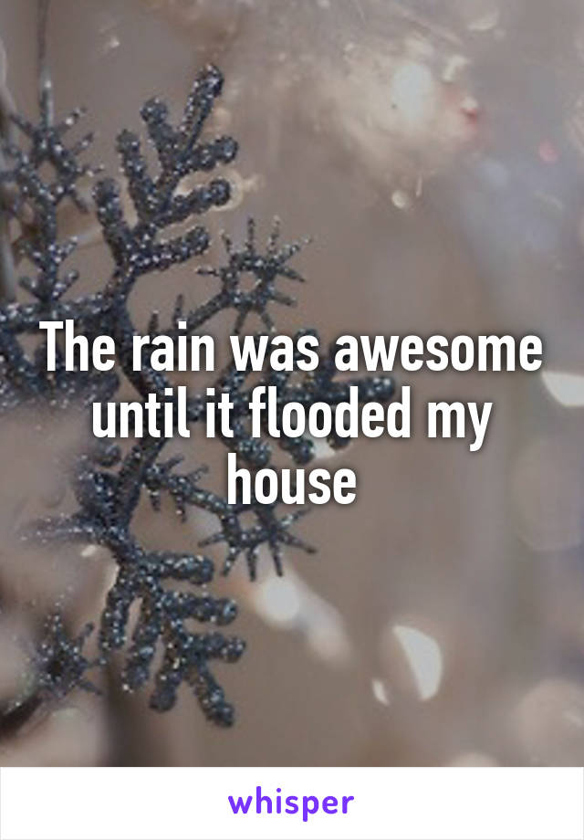 The rain was awesome until it flooded my house