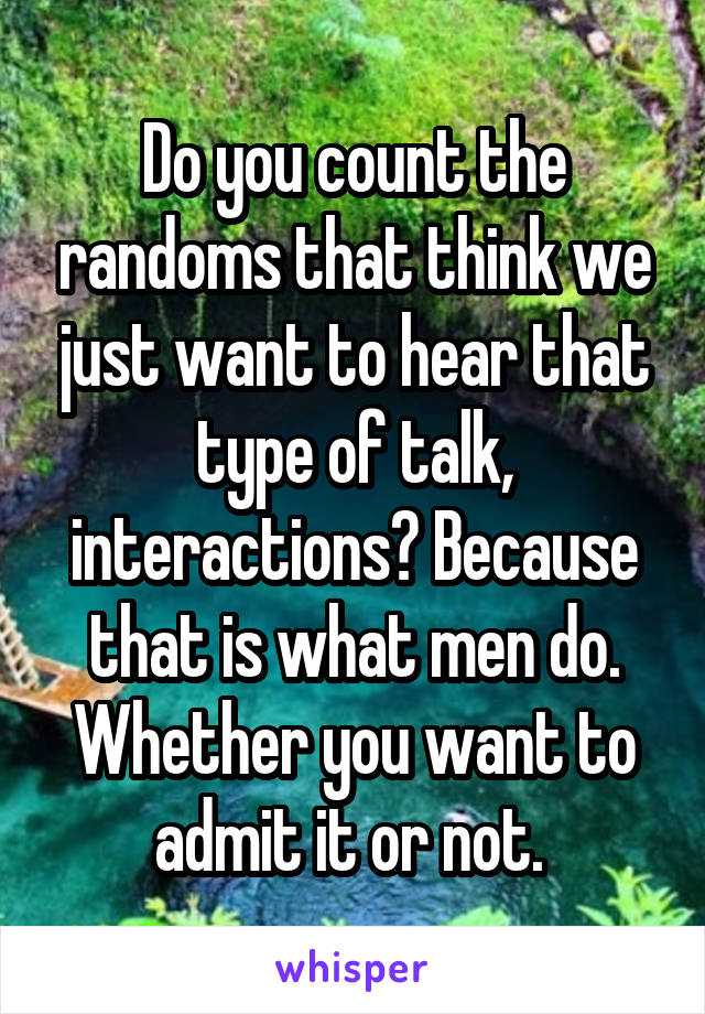 Do you count the randoms that think we just want to hear that type of talk, interactions? Because that is what men do. Whether you want to admit it or not. 