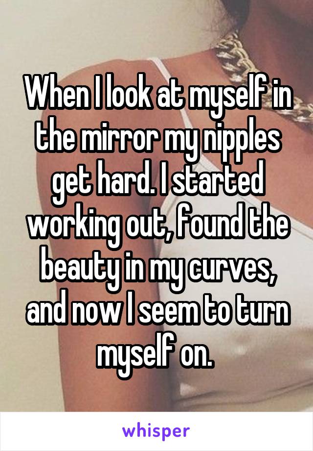 When I look at myself in the mirror my nipples get hard. I started working out, found the beauty in my curves, and now I seem to turn myself on. 