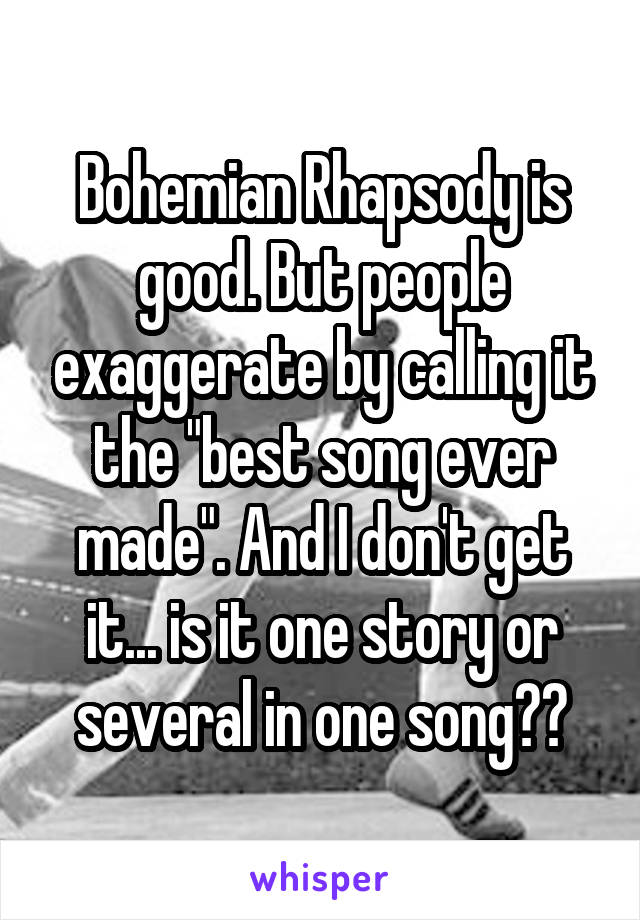 Bohemian Rhapsody is good. But people exaggerate by calling it the "best song ever made". And I don't get it... is it one story or several in one song??