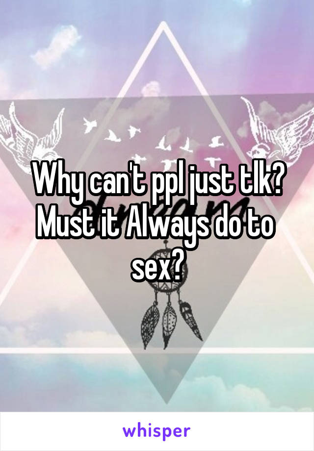 Why can't ppl just tlk?
Must it Always do to 
sex?