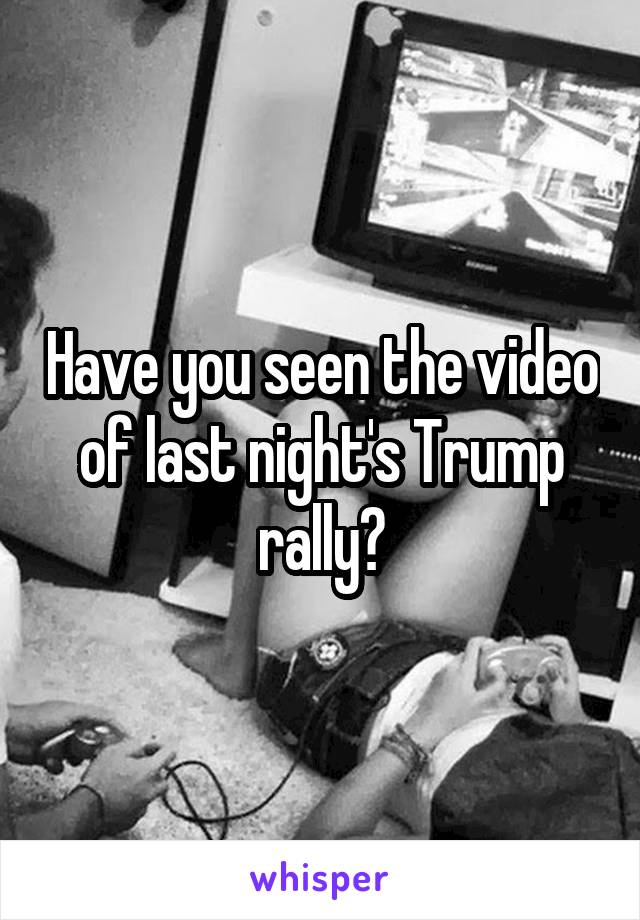 Have you seen the video of last night's Trump rally?