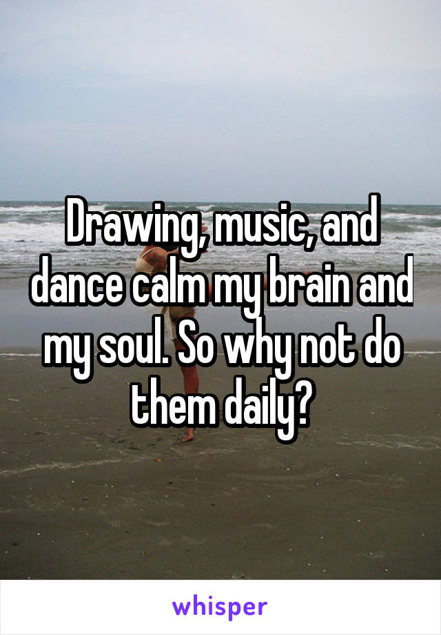 Drawing, music, and dance calm my brain and my soul. So why not do them daily?