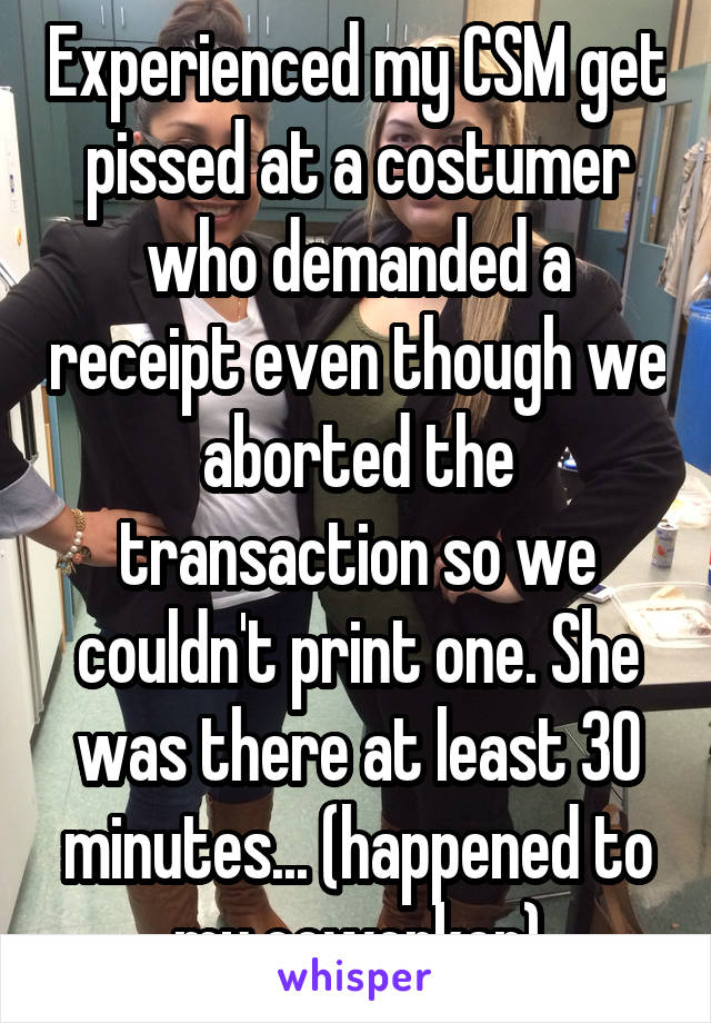 Experienced my CSM get pissed at a costumer who demanded a receipt even though we aborted the transaction so we couldn't print one. She was there at least 30 minutes... (happened to my coworker)