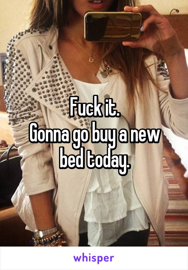 Fuck it.
Gonna go buy a new bed today.