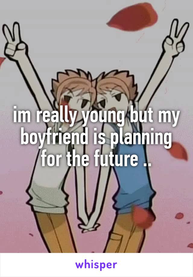 im really young but my boyfriend is planning for the future ..