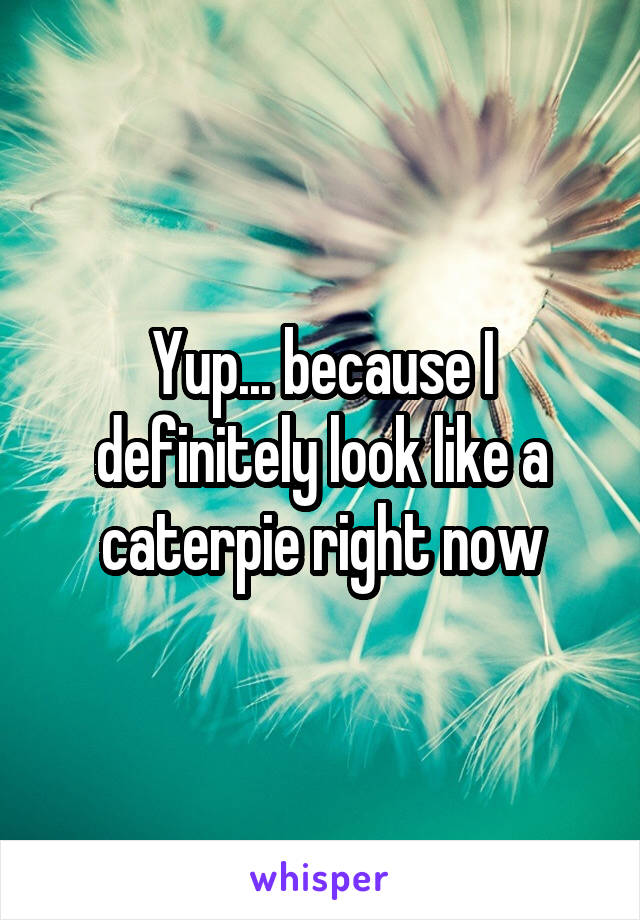 Yup... because I definitely look like a caterpie right now