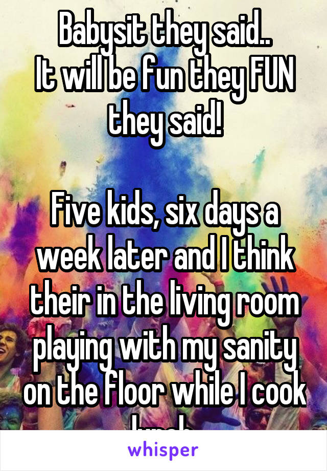 Babysit they said..
It will be fun they FUN they said!

Five kids, six days a week later and I think their in the living room playing with my sanity on the floor while I cook lunch.