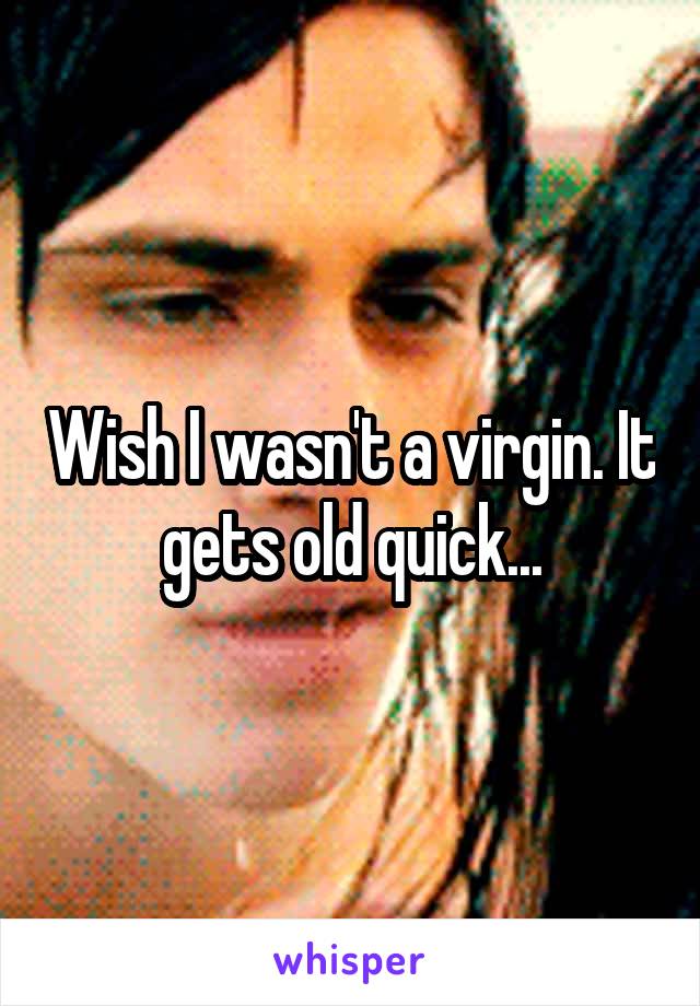 Wish I wasn't a virgin. It gets old quick...