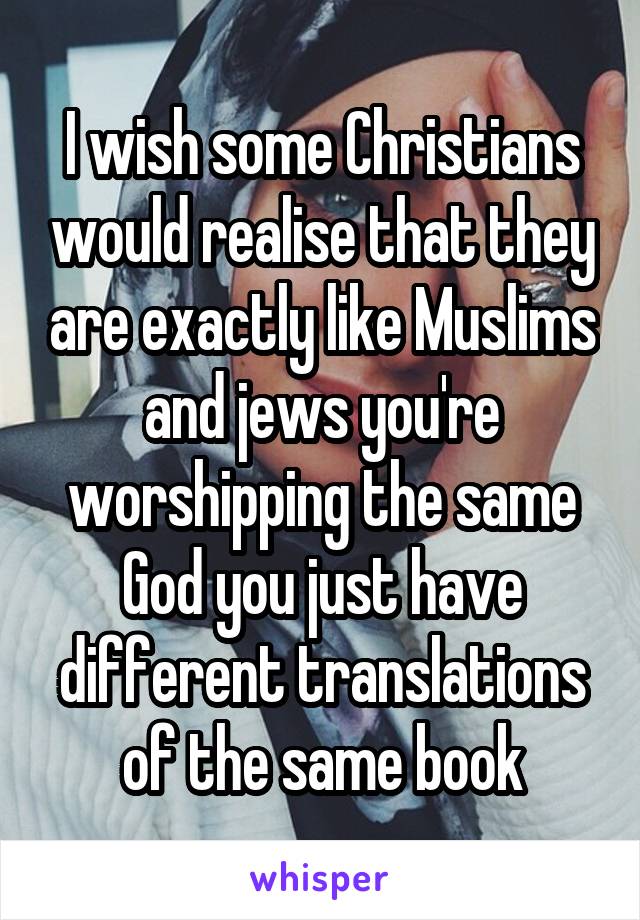 I wish some Christians would realise that they are exactly like Muslims and jews you're worshipping the same God you just have different translations of the same book