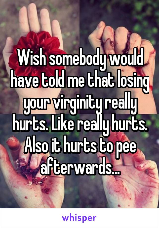 Wish somebody would have told me that losing your virginity really hurts. Like really hurts. Also it hurts to pee afterwards...